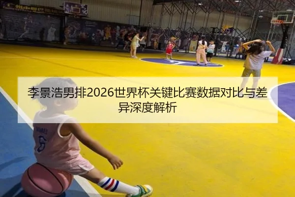 李景浩男排2026世界杯关键比赛数据对比与差异深度解析
