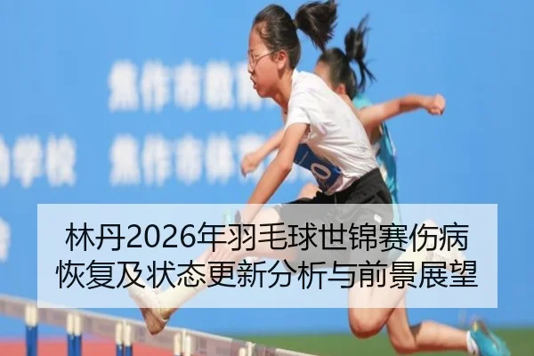 林丹2026年羽毛球世锦赛伤病恢复及状态更新分析与前景展望