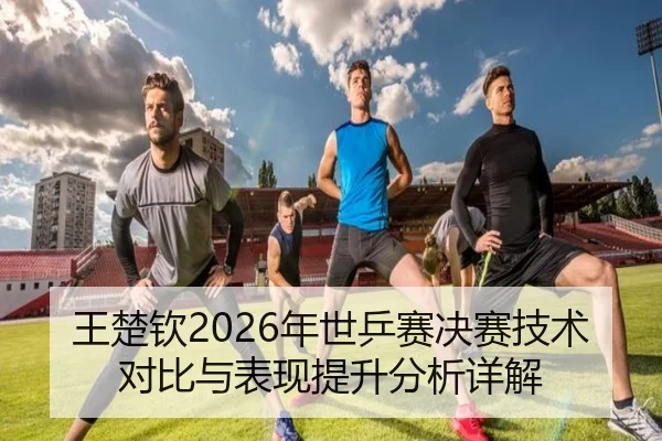 王楚钦2026年世乒赛决赛技术对比与表现提升分析详解