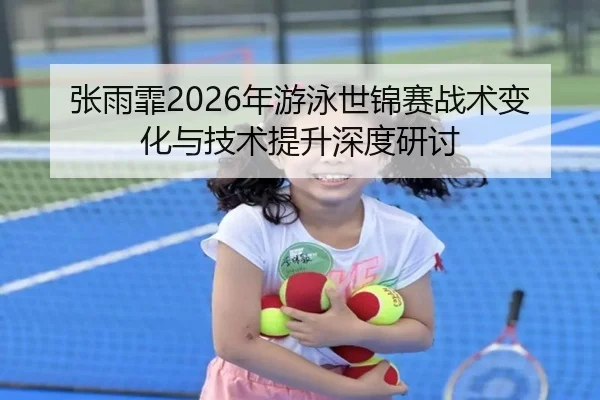 张雨霏2026年游泳世锦赛战术变化与技术提升深度研讨