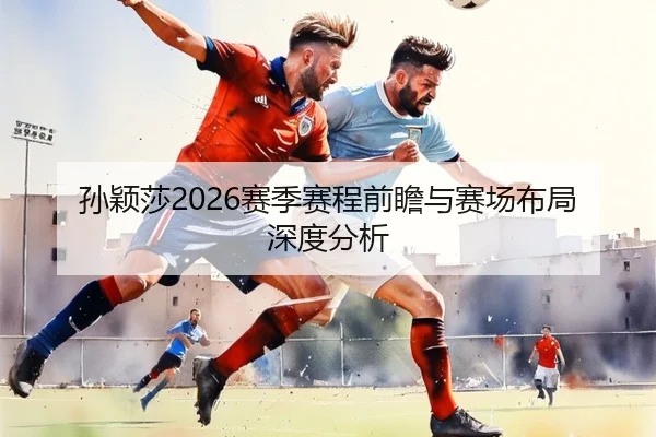孙颖莎2026赛季赛程前瞻与赛场布局深度分析