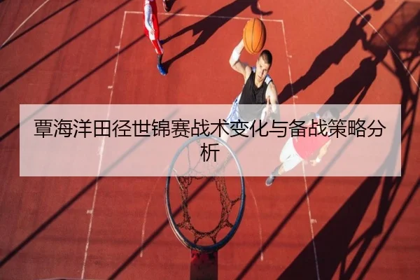 覃海洋田径世锦赛战术变化与备战策略分析